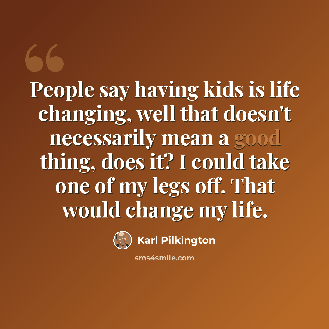 “People say having kids is life changing, well that doesn't necessarily mean a good thing, does it? I could take one of my legs off. That would change my life.” quote by Karl Pilkington