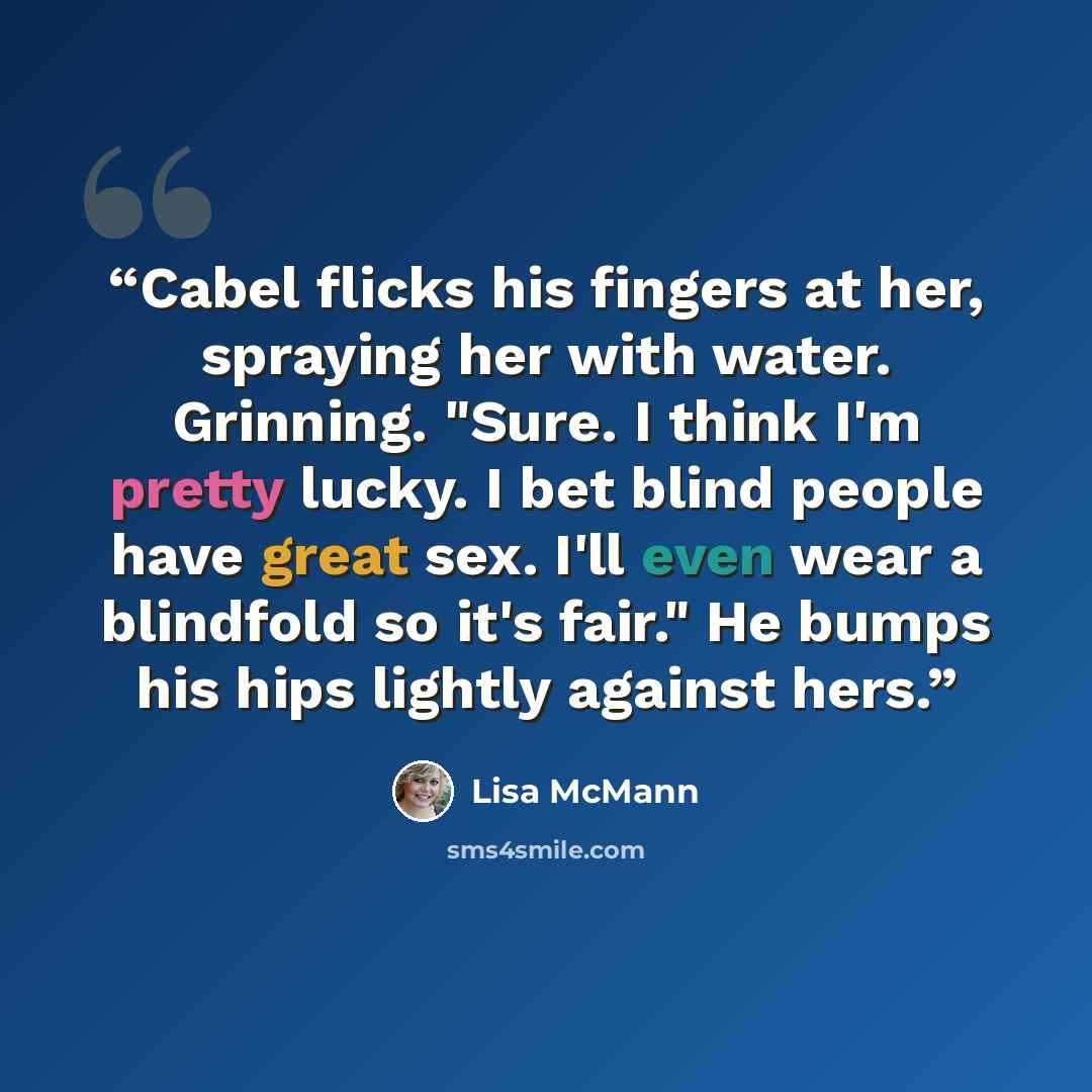 “Cabel flicks his fingers at her, spraying her with water. Grinning. "Sure. I think I'm pretty lucky. I bet blind people have great sex. I'll even wear a blindfold so it's fair." He bumps his hips lightly against hers.” quote by Lisa McMann