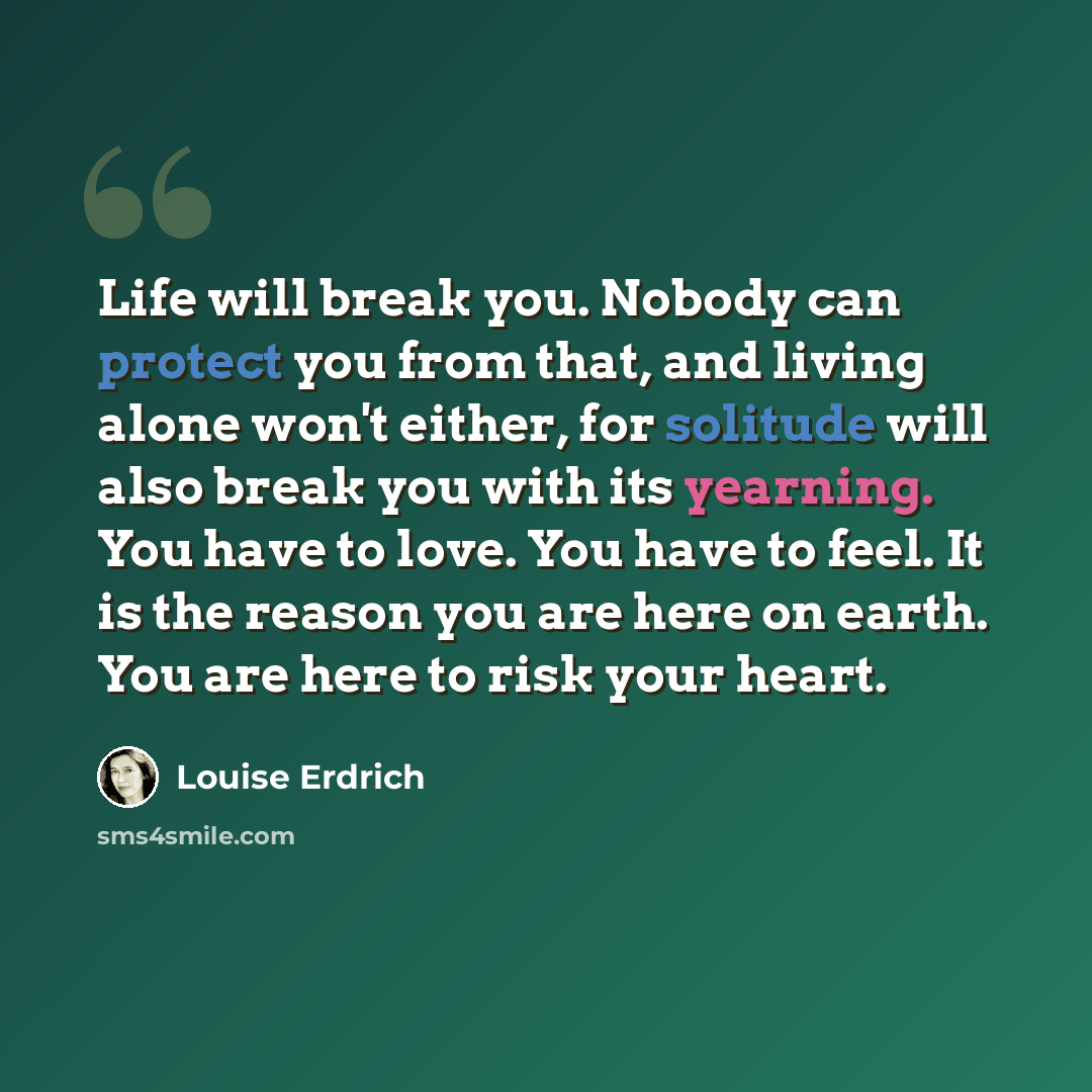 “Life will break you. Nobody can protect you from that, and living alone won't either, for solitude will also break you with its yearning. You have to love. You have to feel. It is the reason you are here on earth. You are here to risk your heart.” quote by Louise Erdrich