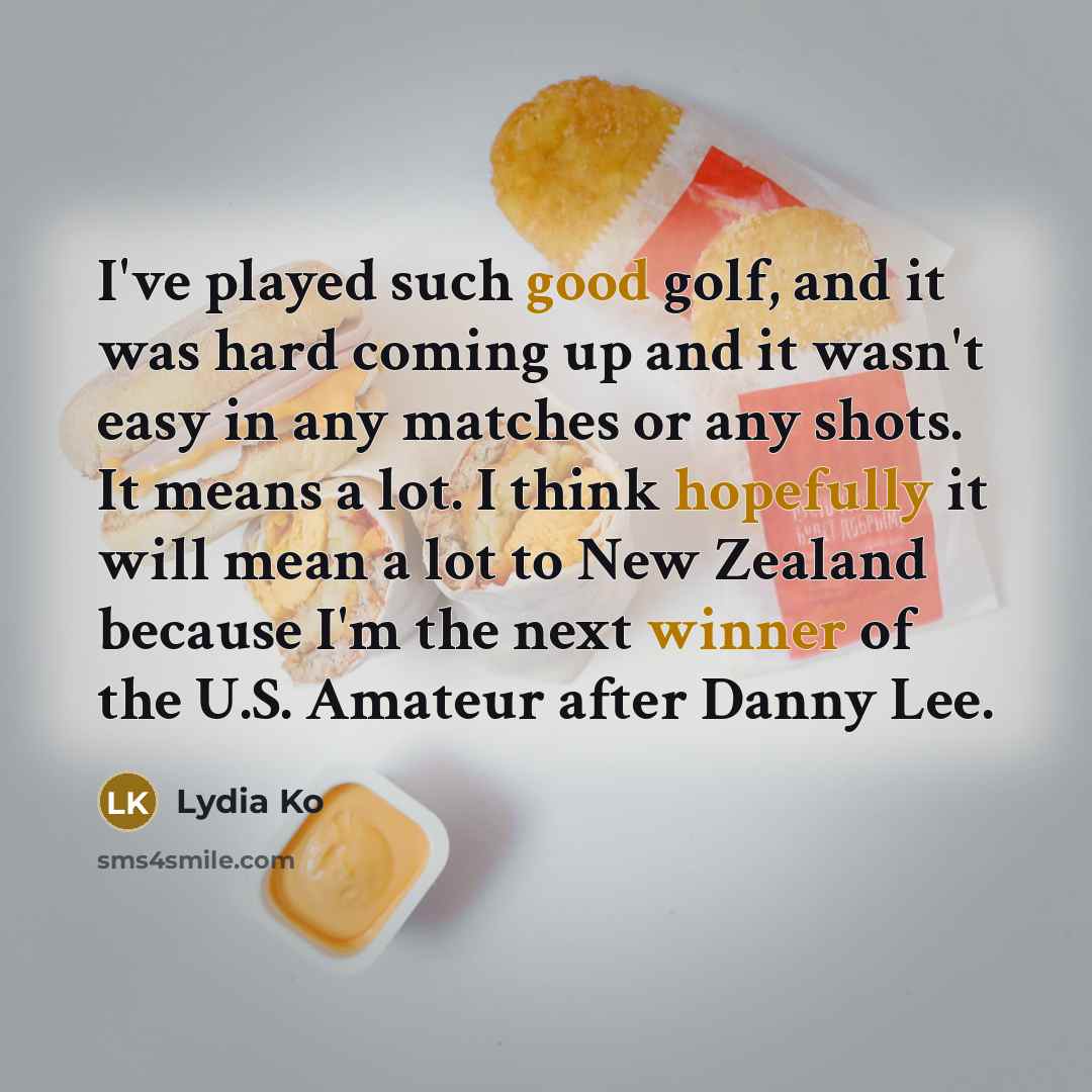 “I've played such good golf, and it was hard coming up and it wasn't easy in any matches or any shots. It means a lot. I think hopefully it will mean a lot to New Zealand because I'm the next winner of the U.S. Amateur after Danny Lee.” quote by Lydia Ko