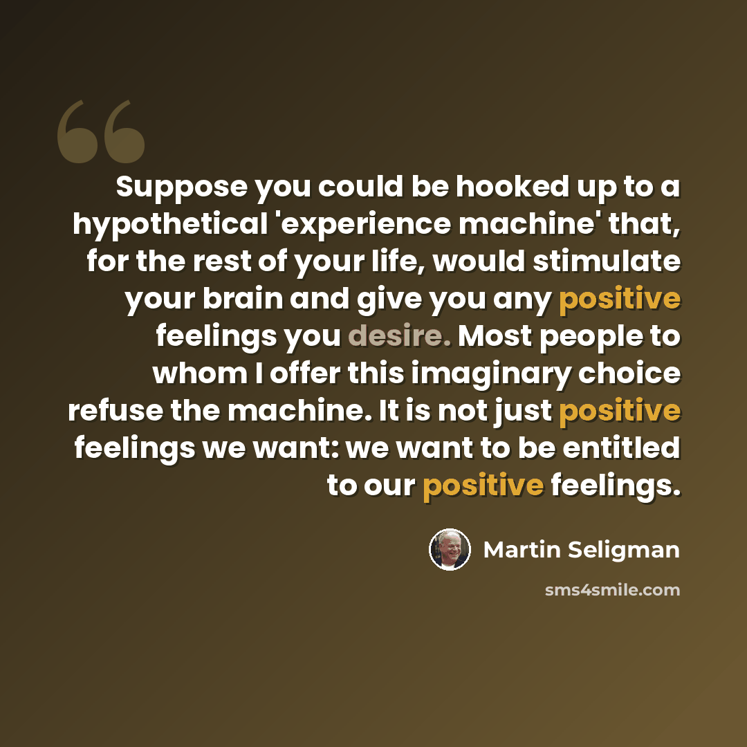 “Suppose you could be hooked up to a hypothetical 'experience machine' that, for the rest of your life, would stimulate your brain and give you any positive feelings you desire. Most people to whom I offer this imaginary choice refuse the machine. It is not just positive feelings we want: we want…” quote by Martin Seligman