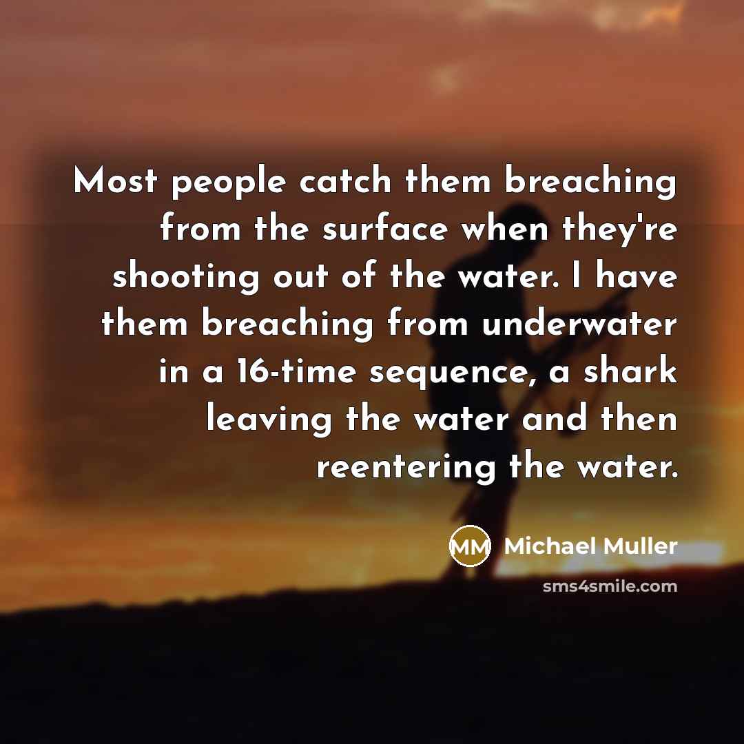 “Most people catch them breaching from the surface when they're shooting out of the water. I have them breaching from underwater in a 16-time sequence, a shark leaving the water and then reentering the water.” quote by Michael Muller