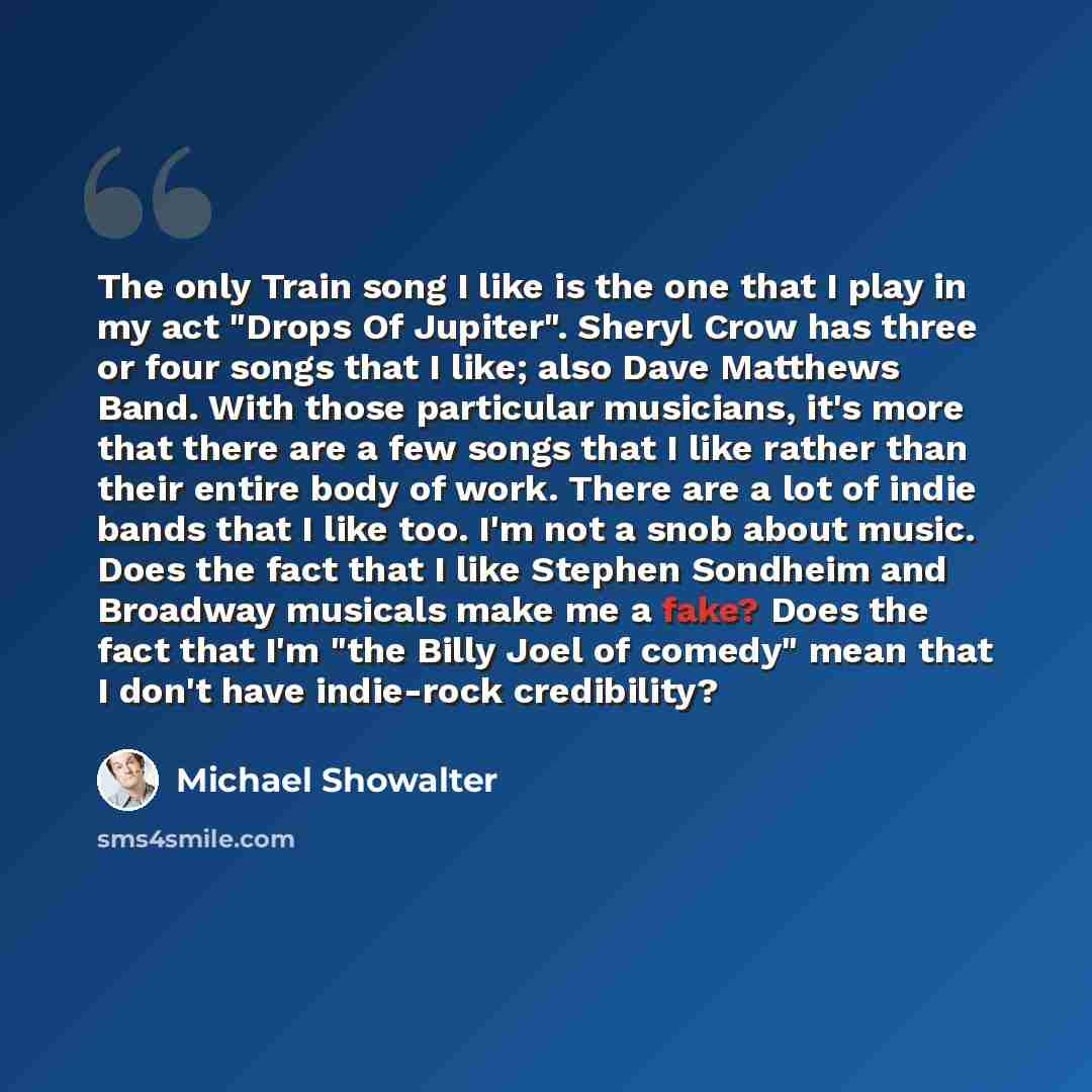 “The only Train song I like is the one that I play in my act "Drops Of Jupiter". Sheryl Crow has three or four songs that I like; also Dave Matthews Band. With those particular musicians, it's more that there are a few songs that I like rather than their entire body of work. There are a lot of…” quote by Michael Showalter