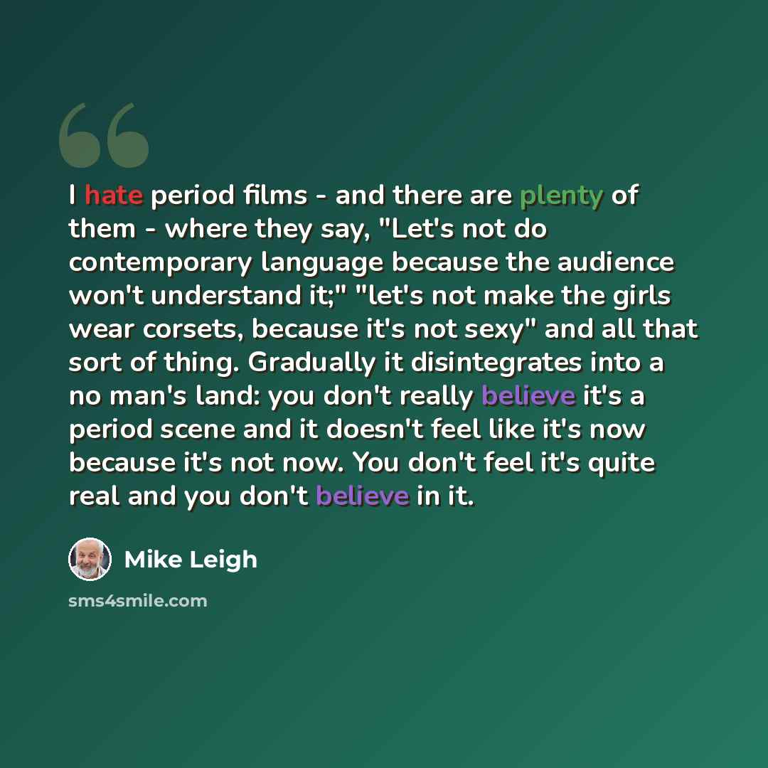 “I hate period films - and there are plenty of them - where they say, "Let's not do contemporary language because the audience won't understand it;" "let's not make the girls wear corsets, because it's not sexy" and all that sort of thing. Gradually it disintegrates into a no man's land: you don't…” quote by Mike Leigh