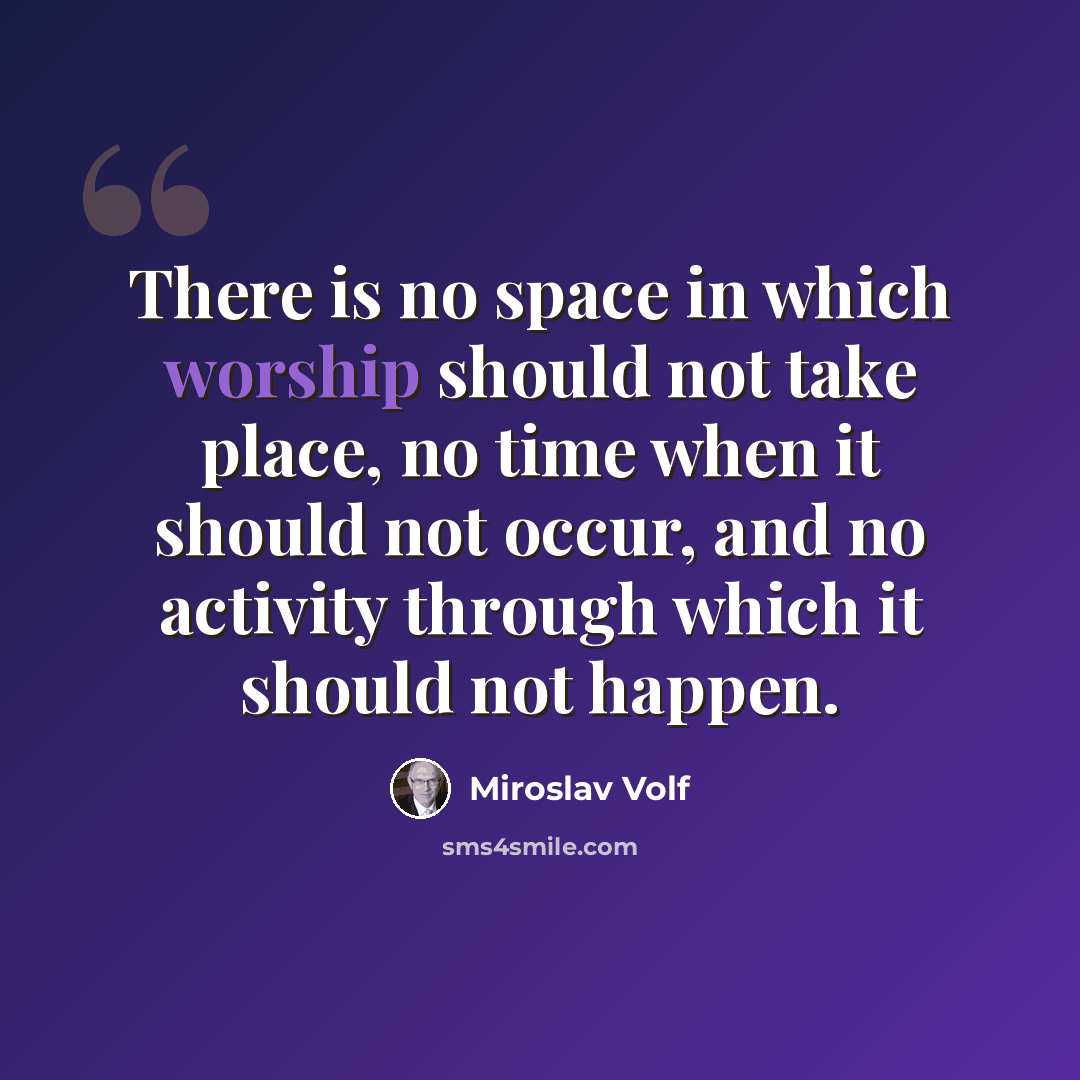 “There is no space in which worship should not take place, no time when it should not occur, and no activity through which it should not happen.” quote by Miroslav Volf