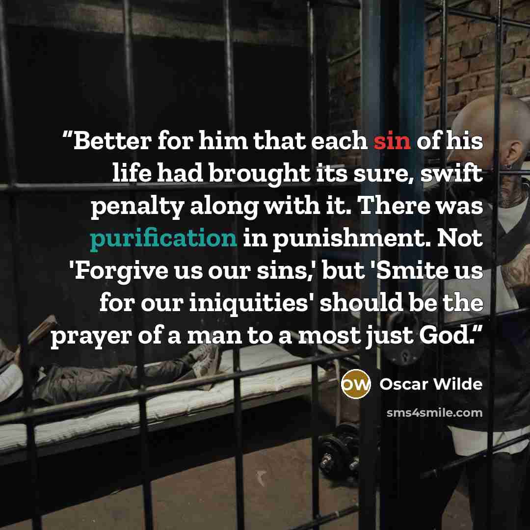“Better for him that each sin of his life had brought its sure, swift penalty along with it. There was purification in punishment. Not 'Forgive us our sins,' but 'Smite us for our iniquities' should be the prayer of a man to a most just God.” quote by Oscar Wilde