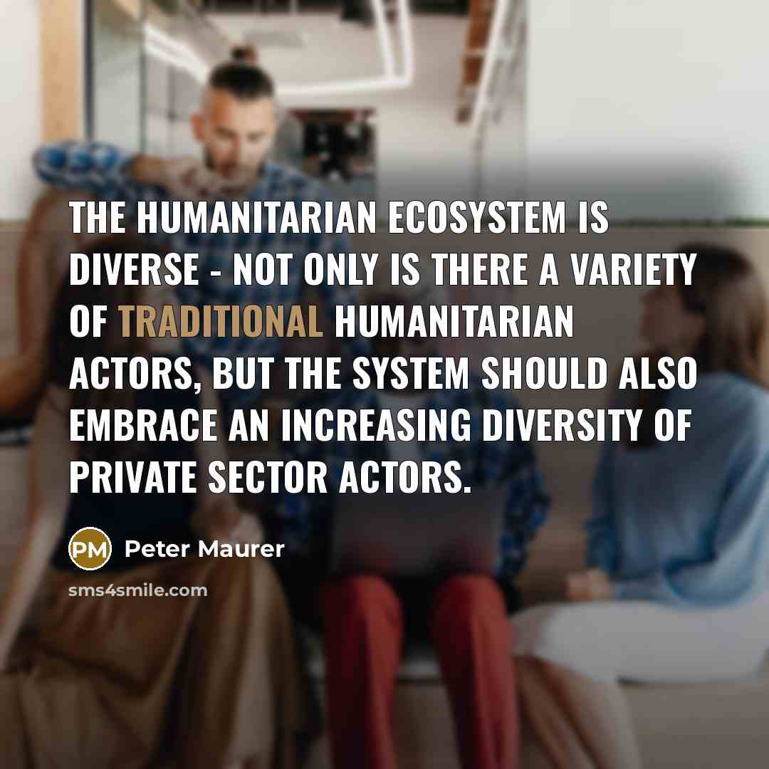 “The humanitarian ecosystem is diverse - not only is there a variety of traditional humanitarian actors, but the system should also embrace an increasing diversity of private sector actors.” quote by Peter Maurer
