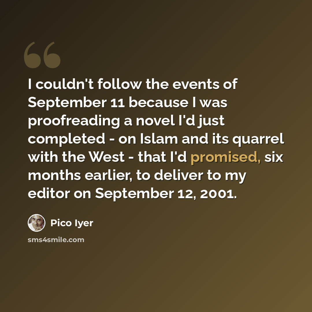 “I couldn't follow the events of September 11 because I was proofreading a novel I'd just completed - on Islam and its quarrel with the West - that I'd promised, six months earlier, to deliver to my editor on September 12, 2001.” quote by Pico Iyer