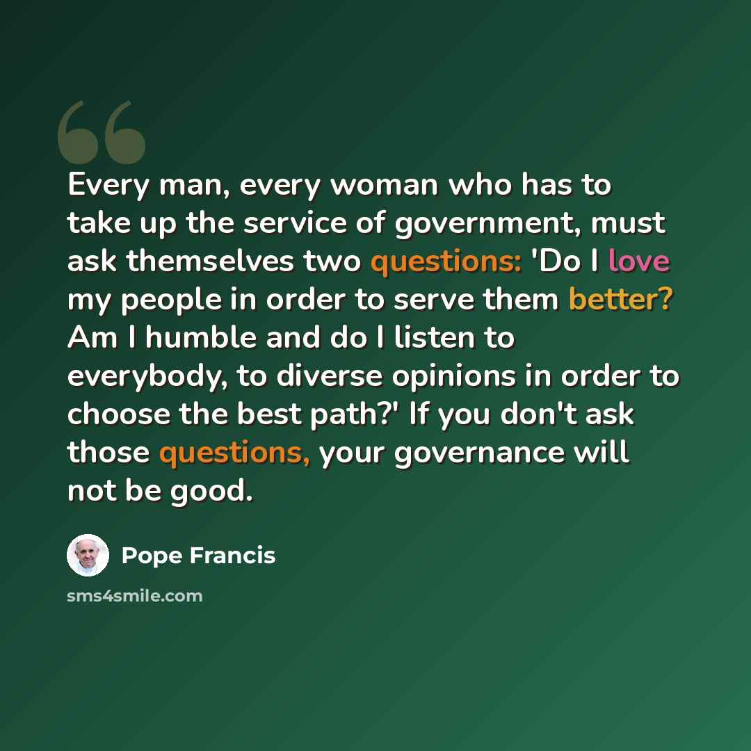 “Every man, every woman who has to take up the service of government, must ask themselves two questions: 'Do I love my people in order to serve them better? Am I humble and do I listen to everybody, to diverse opinions in order to choose the best path?' If you don't ask those questions, your…” quote by Pope Francis
