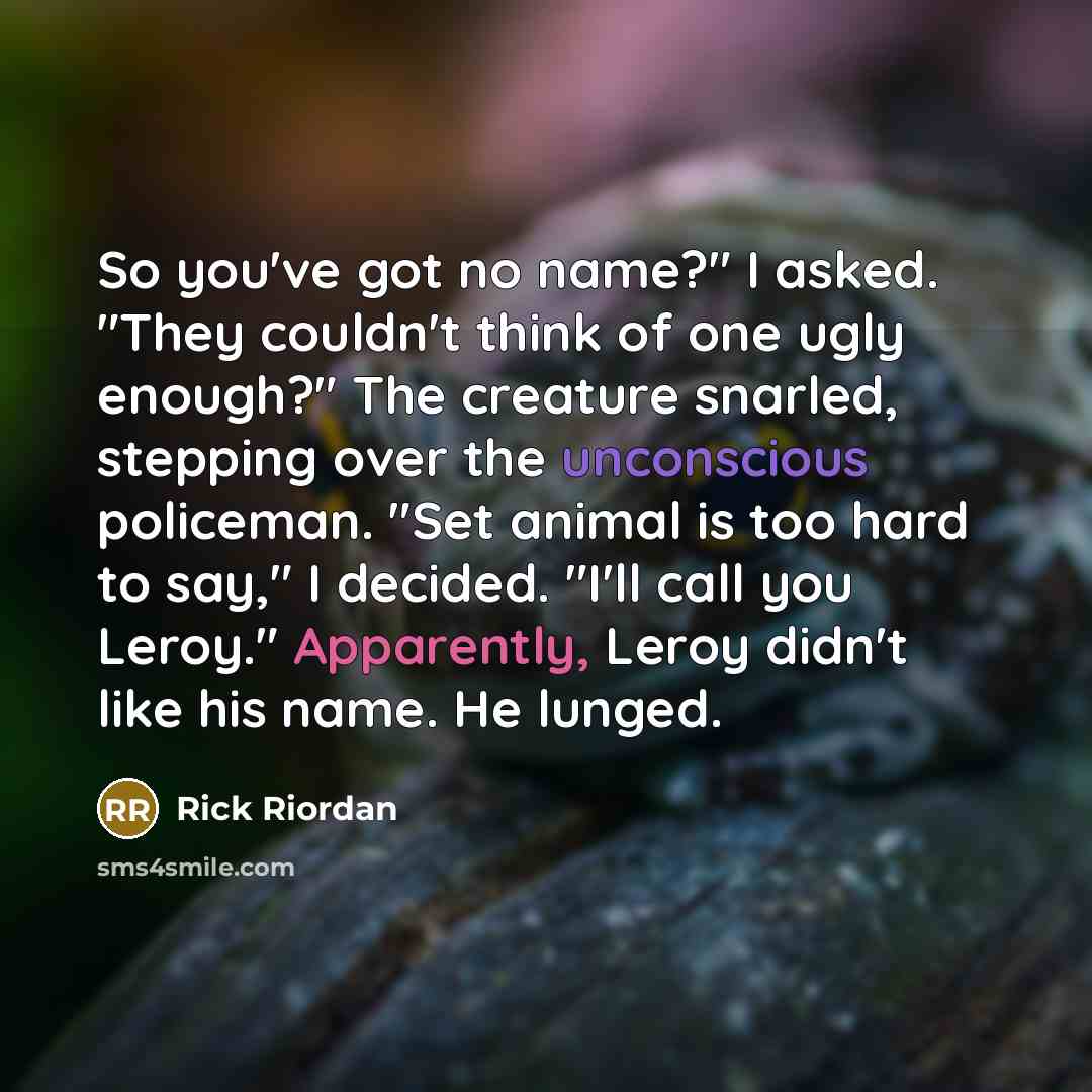 “So you've got no name?" I asked. "They couldn't think of one ugly enough?" The creature snarled, stepping over the unconscious policeman. "Set animal is too hard to say," I decided. "I'll call you Leroy." Apparently, Leroy didn't like his name. He lunged.” quote by Rick Riordan