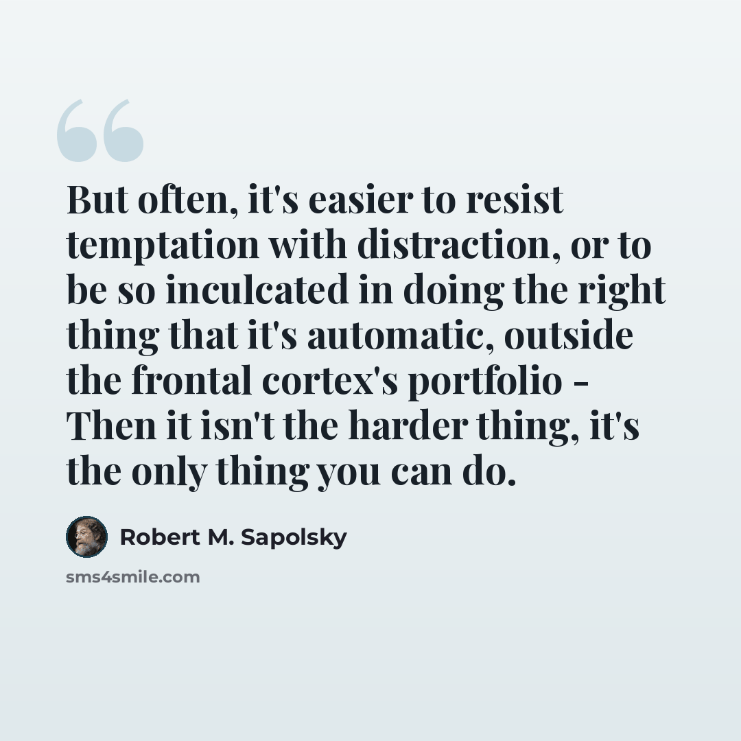 “But often, it's easier to resist temptation with distraction, or to be so inculcated in doing the right thing that it's automatic, outside the frontal cortex's portfolio - Then it isn't the harder thing, it's the only thing you can do.” quote by Robert M. Sapolsky