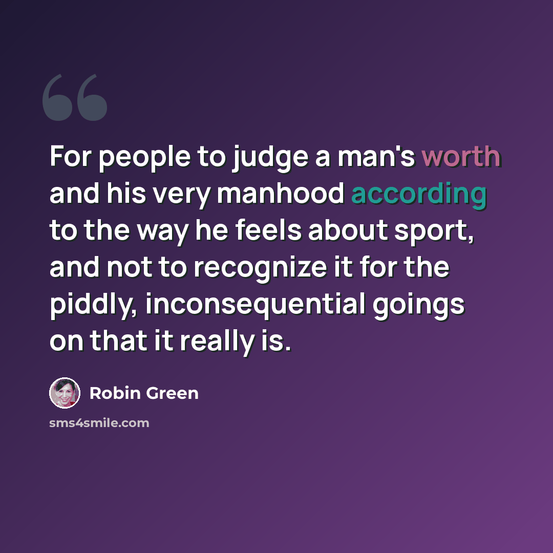 “For people to judge a man's worth and his very manhood according to the way he feels about sport, and not to recognize it for the piddly, inconsequential goings on that it really is.” quote by Robin Green