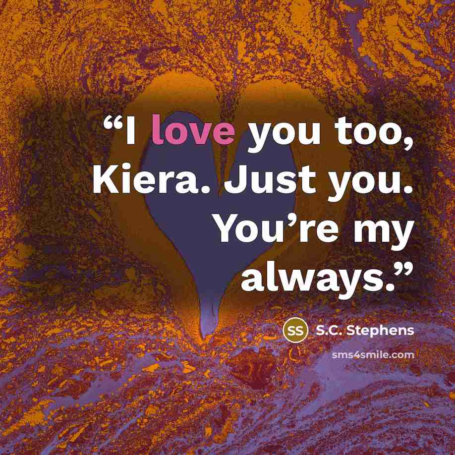 “I love you too, Kiera. Just you. You’re my always.” quote by S.C. Stephens