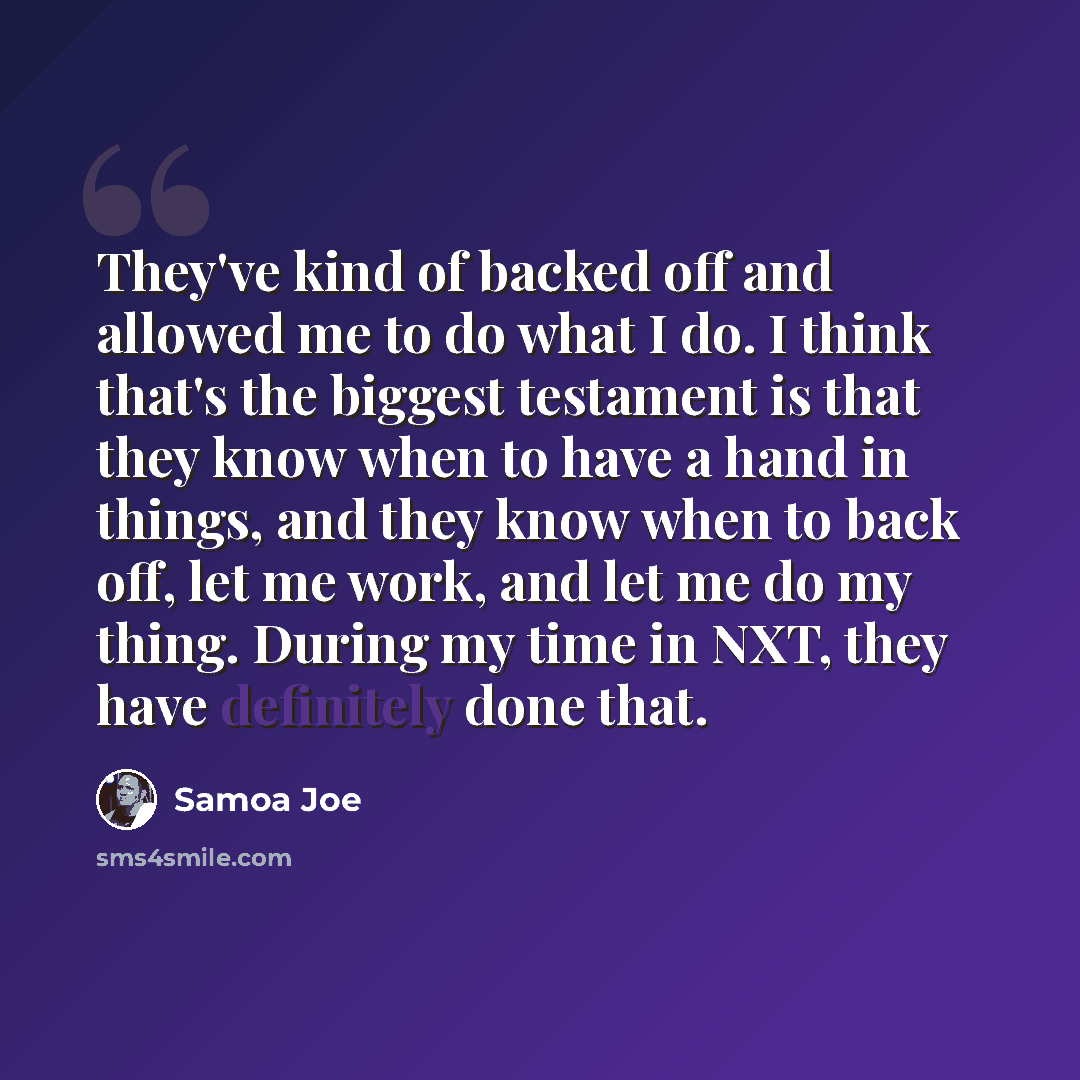 “They've kind of backed off and allowed me to do what I do. I think that's the biggest testament is that they know when to have a hand in things, and they know when to back off, let me work, and let me do my thing. During my time in NXT, they have definitely done that.” quote by Samoa Joe