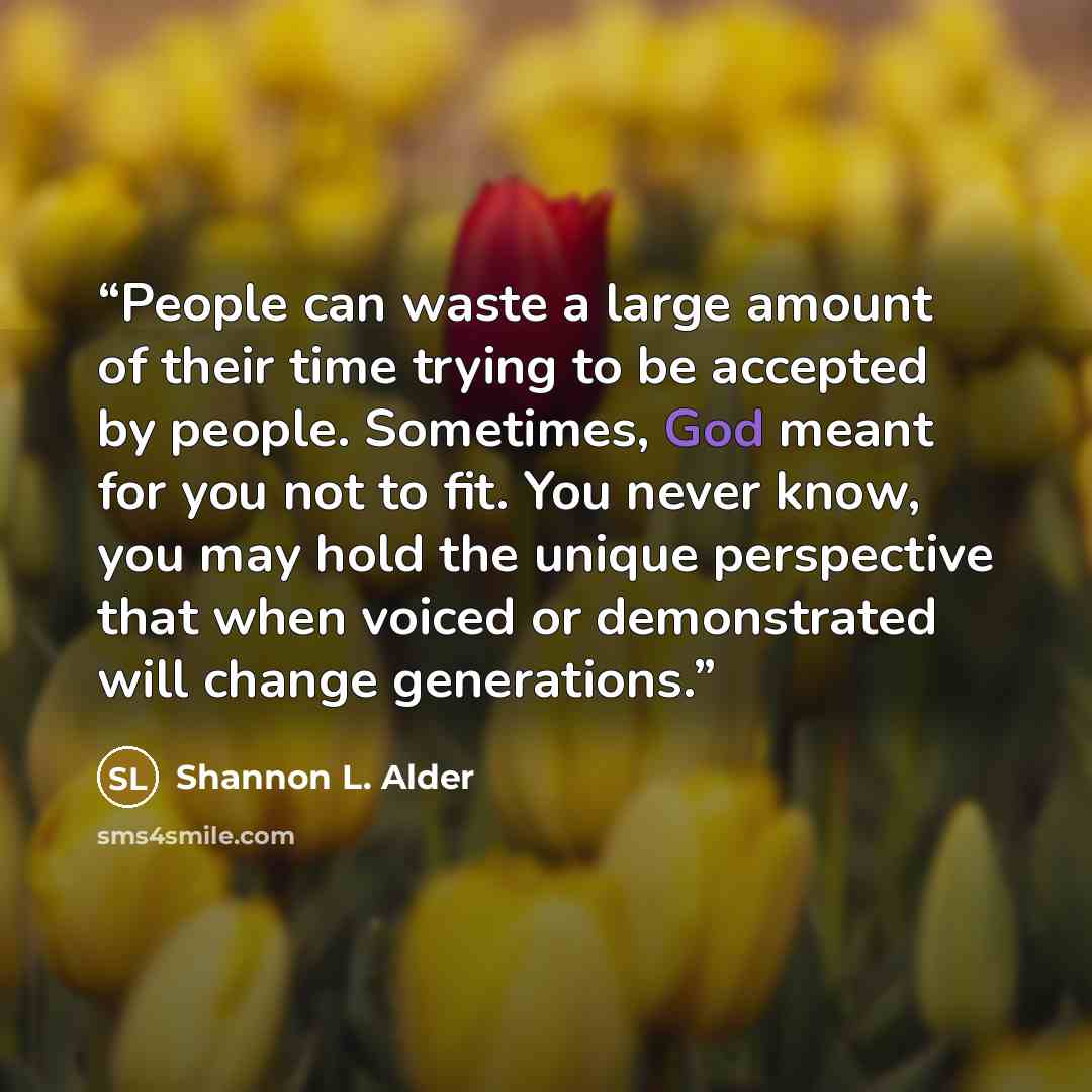 “People can waste a large amount of their time trying to be accepted by people. Sometimes, God meant for you not to fit. You never know, you may hold the unique perspective that when voiced or demonstrated will change generations.” quote by Shannon L. Alder
