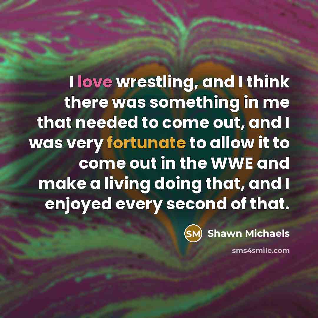 “I love wrestling, and I think there was something in me that needed to come out, and I was very fortunate to allow it to come out in the WWE and make a living doing that, and I enjoyed every second of that.” quote by Shawn Michaels