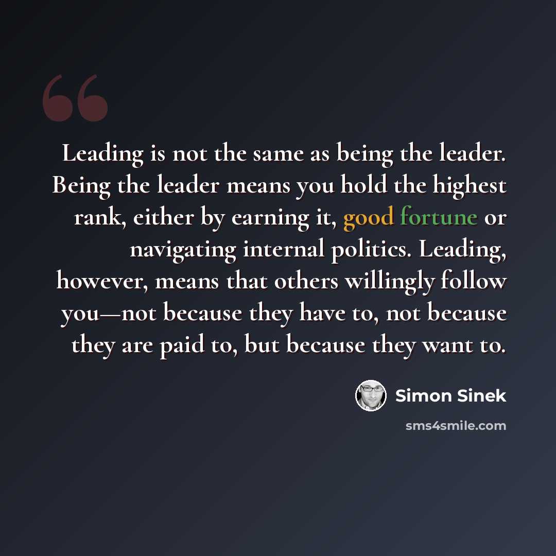 “Leading is not the same as being the leader. Being the leader means you hold the highest rank, either by earning it, good fortune or navigating internal politics. Leading, however, means that others willingly follow you—not because they have to, not because they are paid to, but because they want…” quote by Simon Sinek