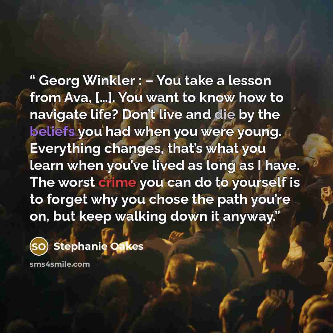 “Georg Winkler : – You take a lesson from Ava, […]. You want to know how to navigate life? Don’t live and die by the beliefs you had when you were young. Everything changes, that’s what you learn when you’ve lived as long as I have. The worst crime you can do to yourself is to forget why you chose…” quote by Stephanie Oakes