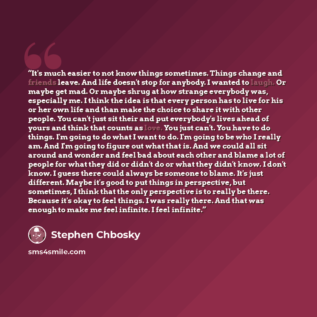 “It's much easier to not know things sometimes. Things change and friends leave. And life doesn't stop for anybody. I wanted to laugh. Or maybe get mad. Or maybe shrug at how strange everybody was, especially me. I think the idea is that every person has to live for his or her own life and than…” quote by Stephen Chbosky