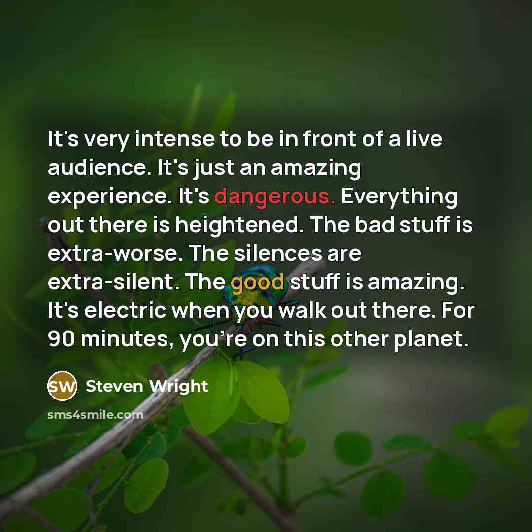“It's very intense to be in front of a live audience. It's just an amazing experience. It's dangerous. Everything out there is heightened. The bad stuff is extra-worse. The silences are extra-silent. The good stuff is amazing. It's electric when you walk out there. For 90 minutes, you're on this…” quote by Steven Wright