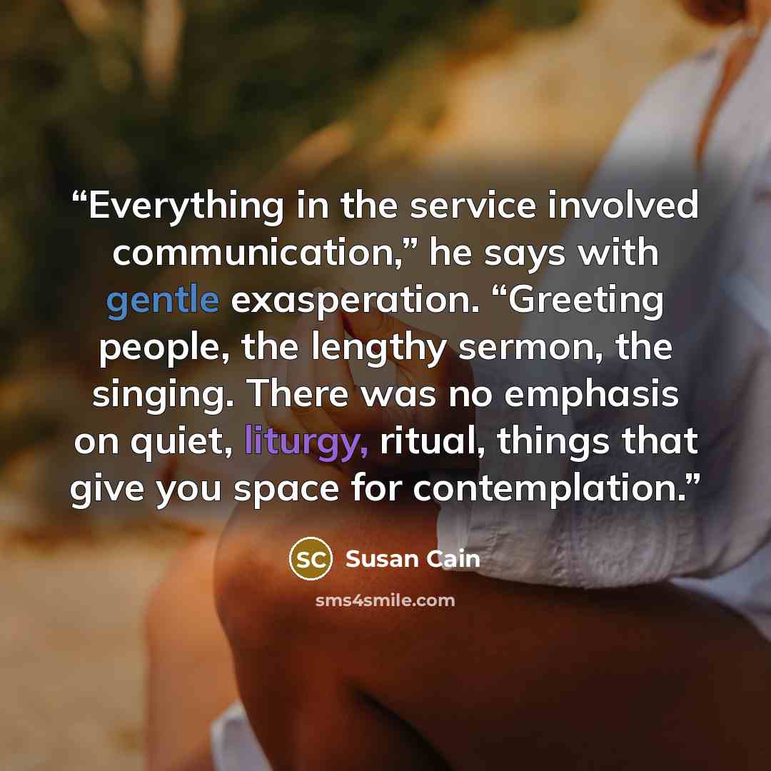 “Everything in the service involved communication,” he says with gentle exasperation. “Greeting people, the lengthy sermon, the singing. There was no emphasis on quiet, liturgy, ritual, things that give you space for contemplation.” quote by Susan Cain