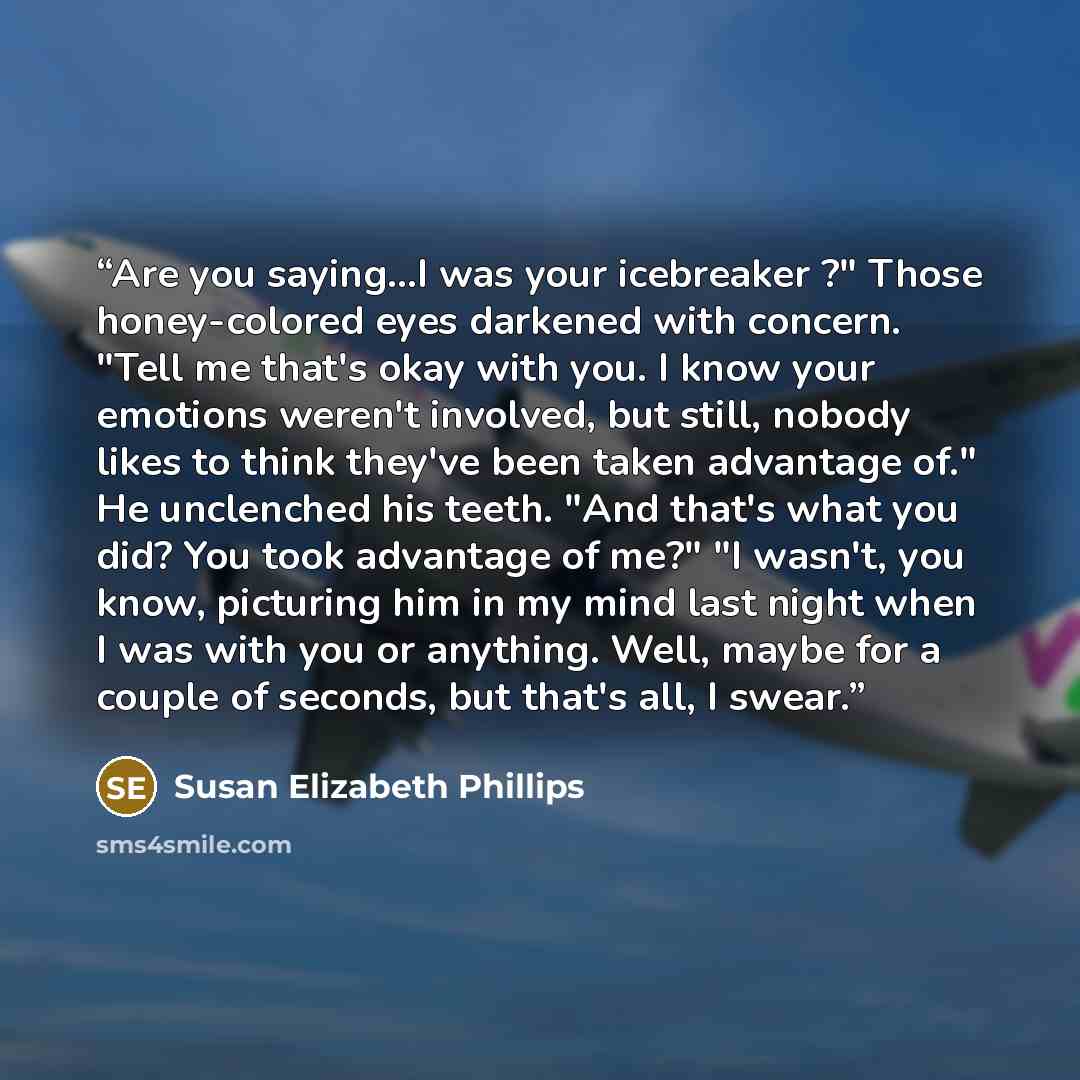 “Are you saying...I was your icebreaker ?" Those honey-colored eyes darkened with concern. "Tell me that's okay with you. I know your emotions weren't involved, but still, nobody likes to think they've been taken advantage of." He unclenched his teeth. "And that's what you did? You took advantage…” quote by Susan Elizabeth Phillips