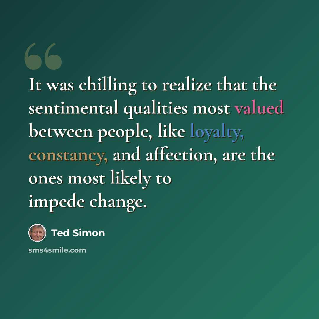 “It was chilling to realize that the sentimental qualities most valued between people, like loyalty, constancy, and affection, are the ones most likely to impede change.” quote by Ted Simon