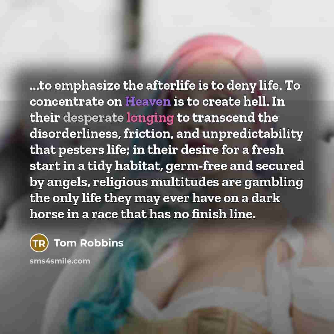 “...to emphasize the afterlife is to deny life. To concentrate on Heaven is to create hell. In their desperate longing to transcend the disorderliness, friction, and unpredictability that pesters life; in their desire for a fresh start in a tidy habitat, germ-free and secured by angels, religious…” quote by Tom Robbins