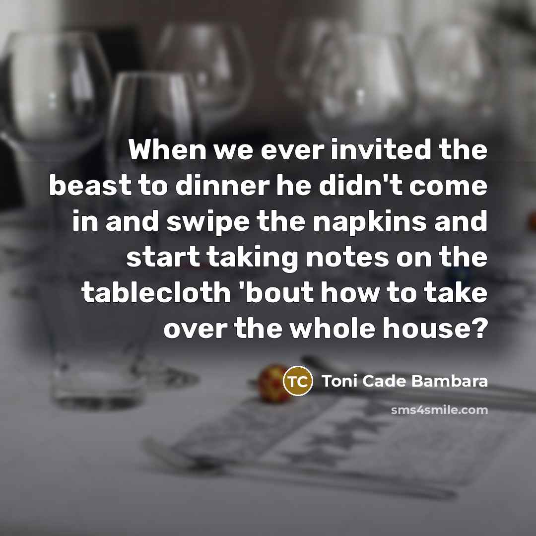 “When we ever invited the beast to dinner he didn't come in and swipe the napkins and start taking notes on the tablecloth 'bout how to take over the whole house?” quote by Toni Cade Bambara