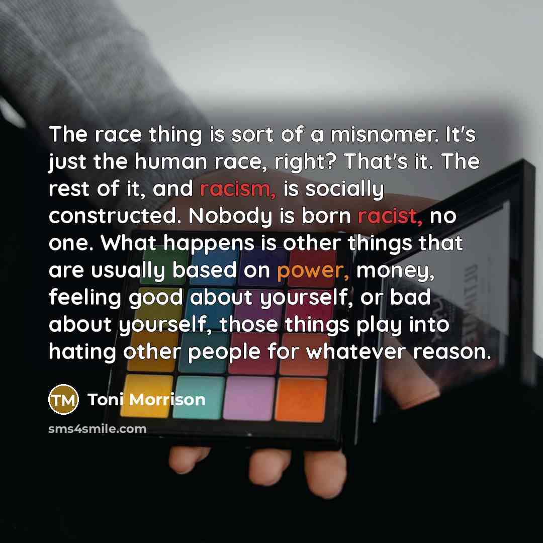 “The race thing is sort of a misnomer. It's just the human race, right? That's it. The rest of it, and racism, is socially constructed. Nobody is born racist, no one. What happens is other things that are usually based on power, money, feeling good about yourself, or bad about yourself, those…” quote by Toni Morrison
