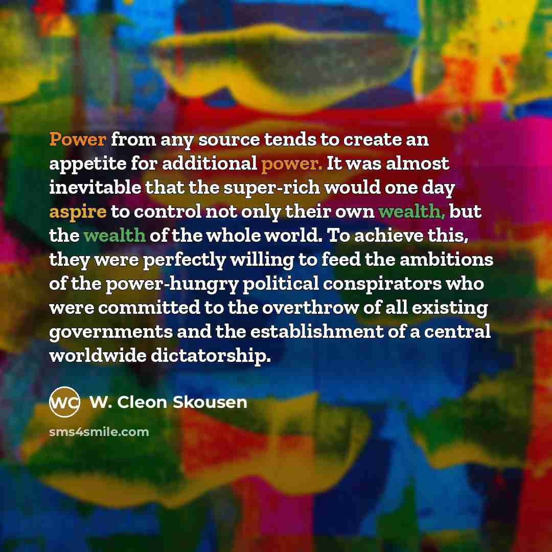 “Power from any source tends to create an appetite for additional power. It was almost inevitable that the super-rich would one day aspire to control not only their own wealth, but the wealth of the whole world. To achieve this, they were perfectly willing to feed the ambitions of the power-hungry…” quote by W. Cleon Skousen