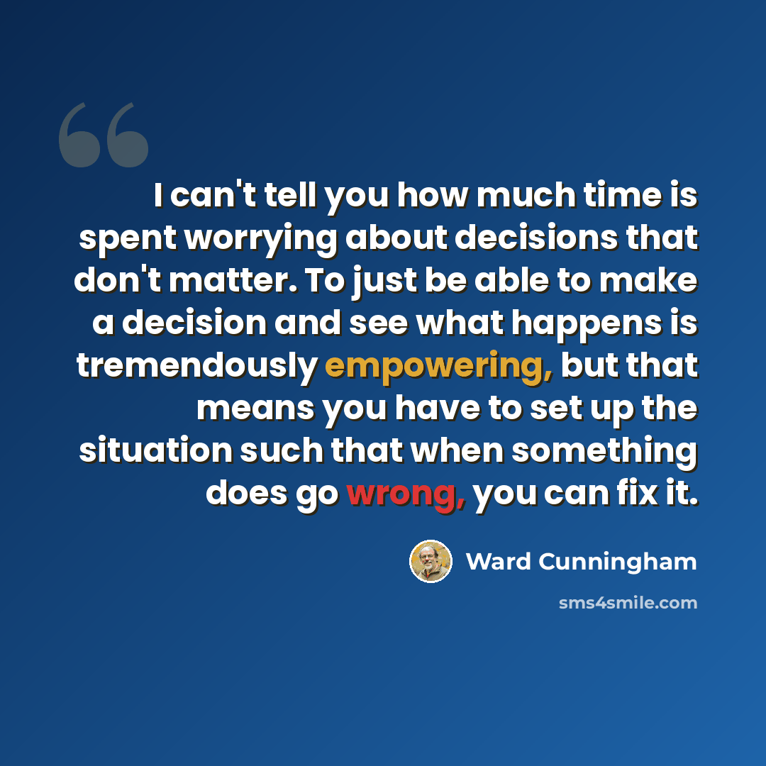 “I can't tell you how much time is spent worrying about decisions that don't matter. To just be able to make a decision and see what happens is tremendously empowering, but that means you have to set up the situation such that when something does go wrong, you can fix it.” quote by Ward Cunningham