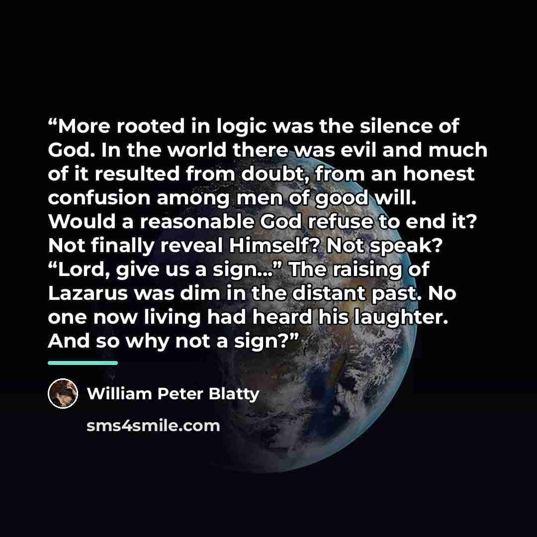 “More rooted in logic was the silence of God. In the world there was evil and much of it resulted from doubt, from an honest confusion among men of good will. Would a reasonable God refuse to end it? Not finally reveal Himself? Not speak? “Lord, give us a sign…” The raising of Lazarus was dim in…” quote by William Peter Blatty