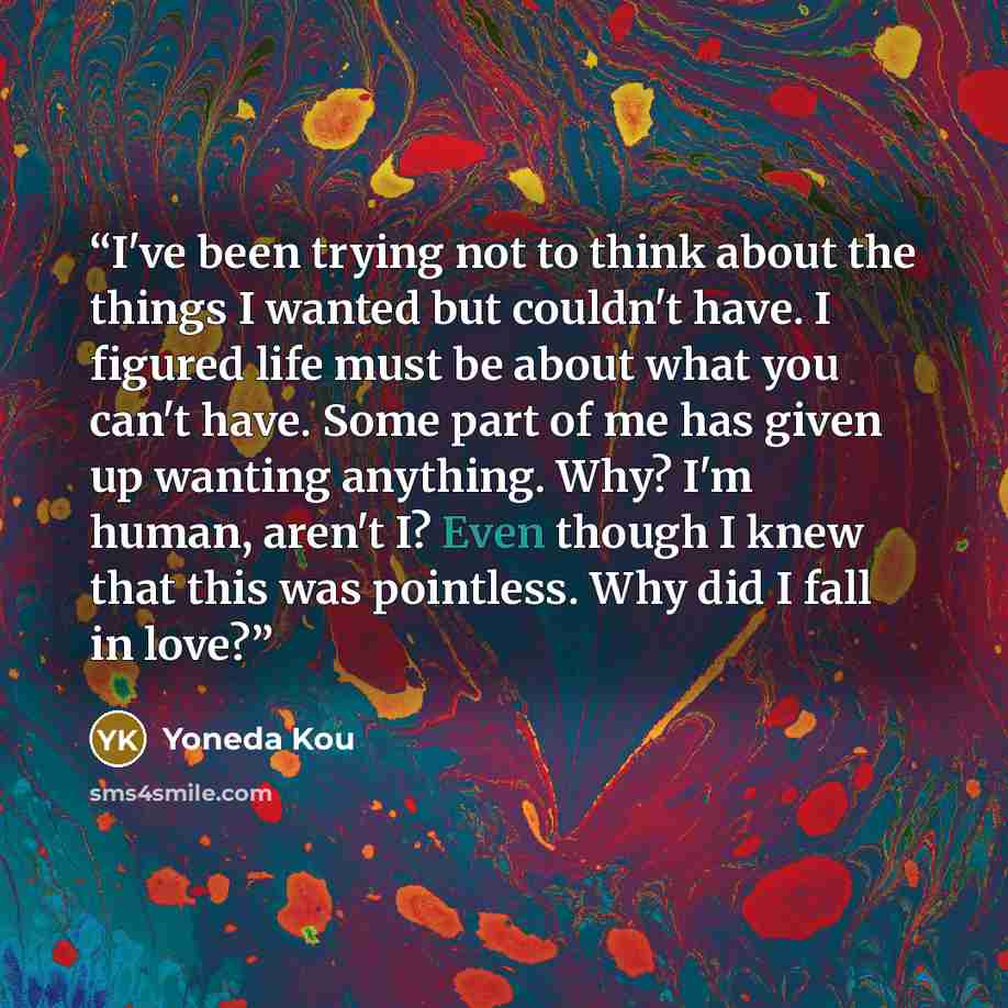 “I've been trying not to think about the things I wanted but couldn't have. I figured life must be about what you can't have. Some part of me has given up wanting anything. Why? I'm human, aren't I? Even though I knew that this was pointless. Why did I fall in love?” quote by Yoneda Kou