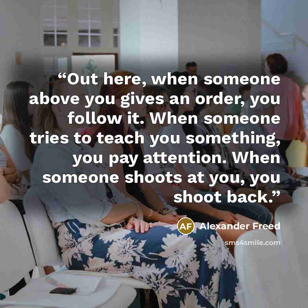 “Out here, when someone above you gives an order, you follow it. When someone tries to teach you something, you pay attention. When someone shoots at you, you shoot back.” quote by Alexander Freed