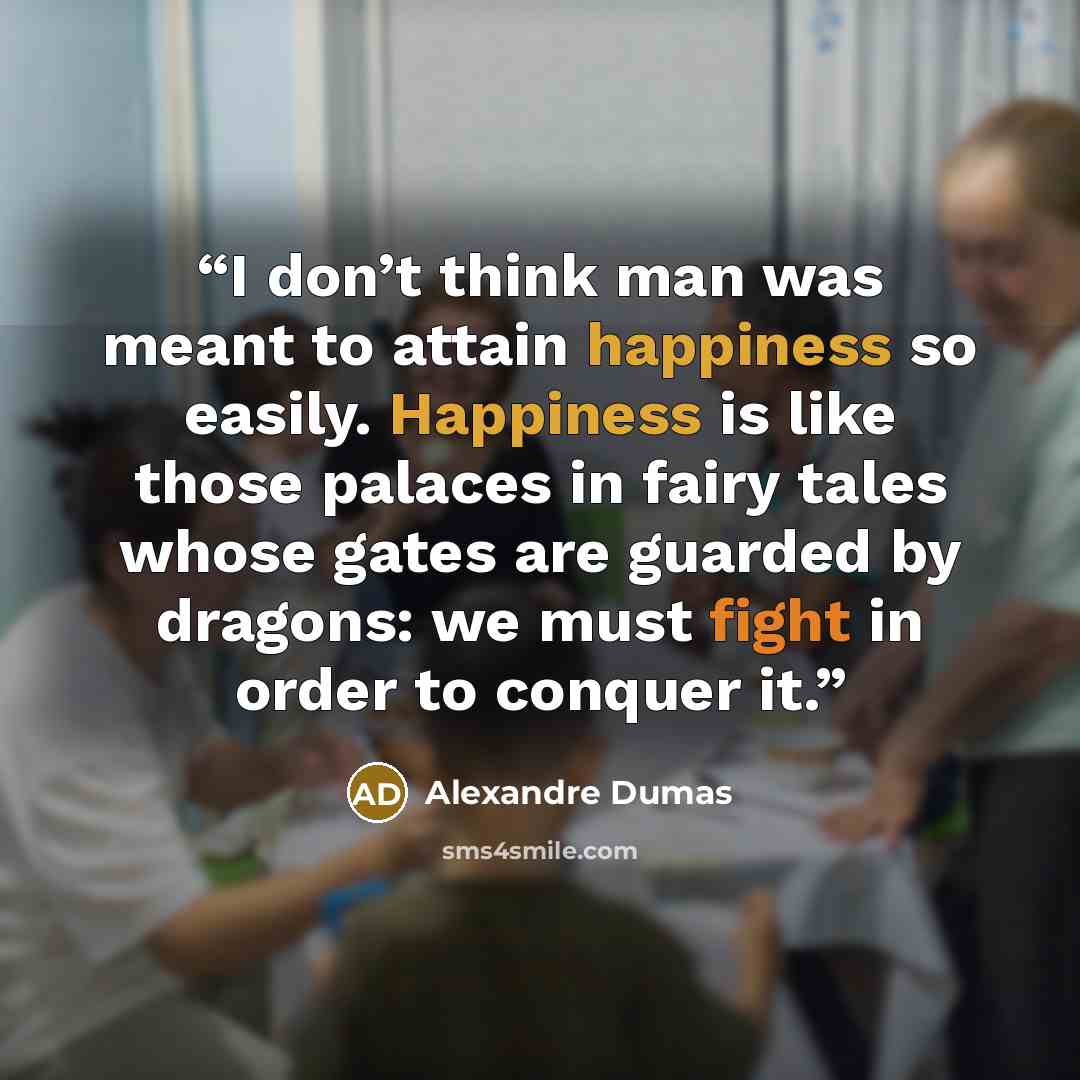 “I don’t think man was meant to attain happiness so easily. Happiness is like those palaces in fairy tales whose gates are guarded by dragons: we must fight in order to conquer it.” quote by Alexandre Dumas