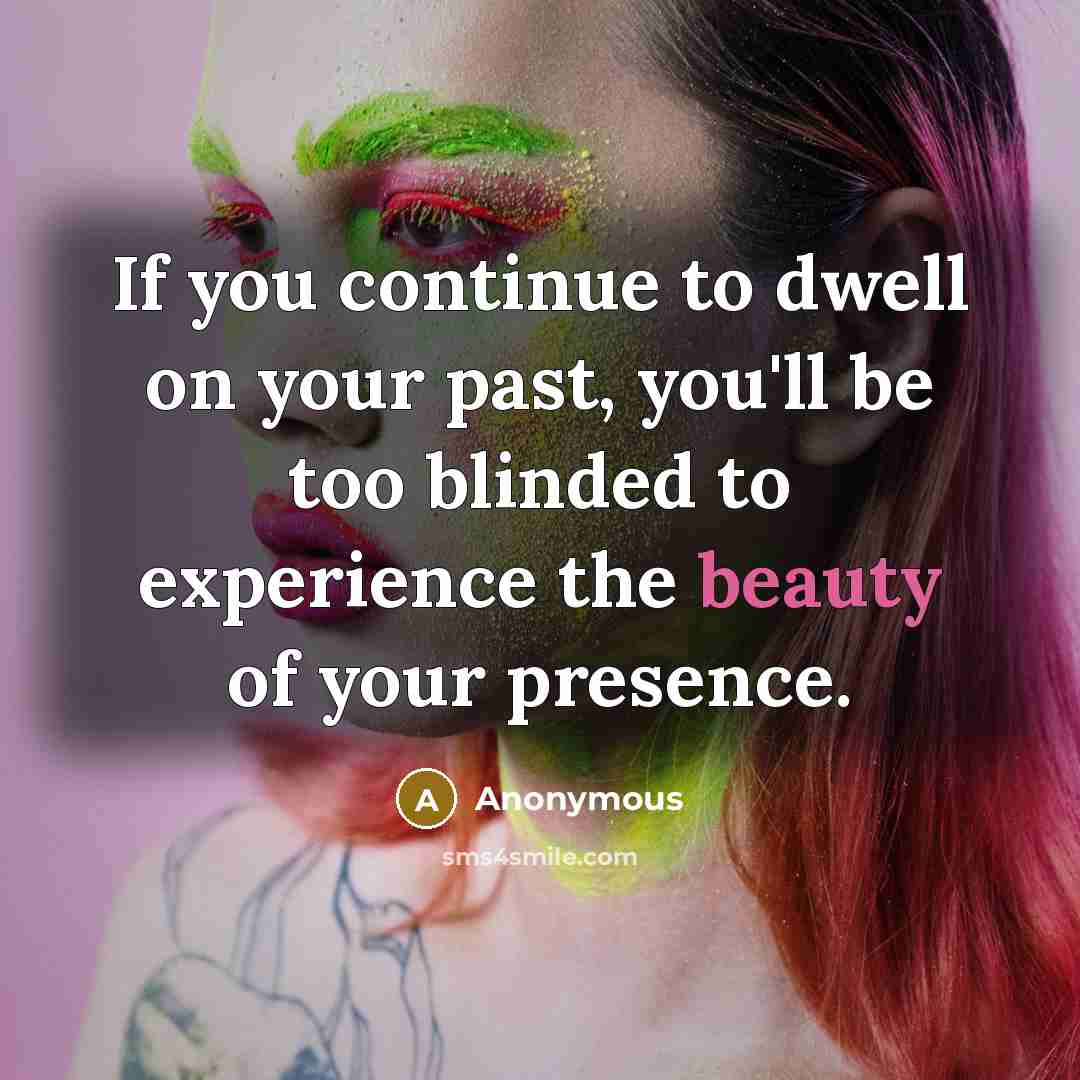 “If you continue to dwell on your past, you'll be too blinded to experience the beauty of your presence.” quote by Anonymous