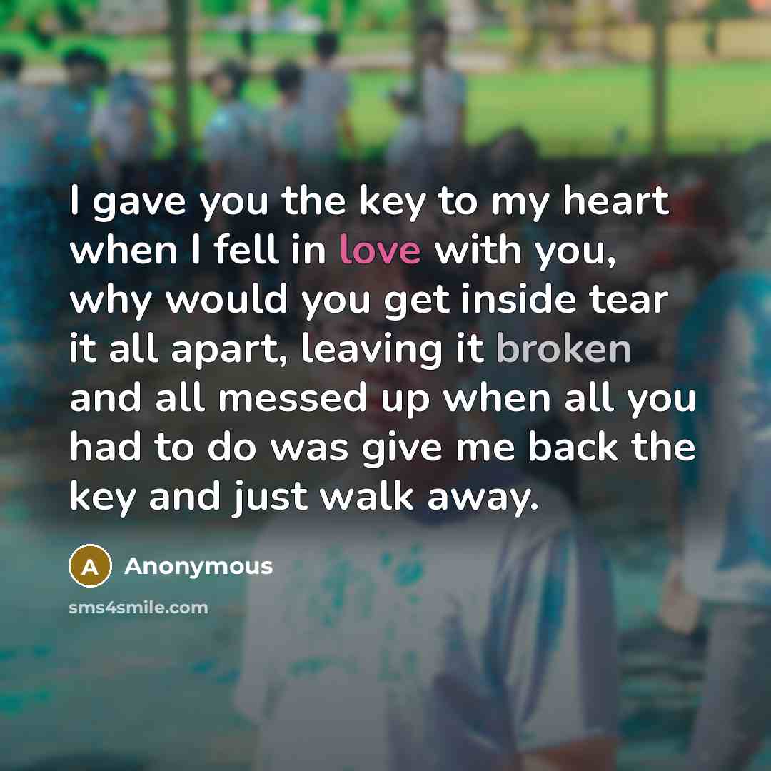 “I gave you the key to my heart when I fell in love with you, why would you get inside tear it all apart, leaving it broken and all messed up when all you had to do was give me back the key and just walk away.” quote by Anonymous