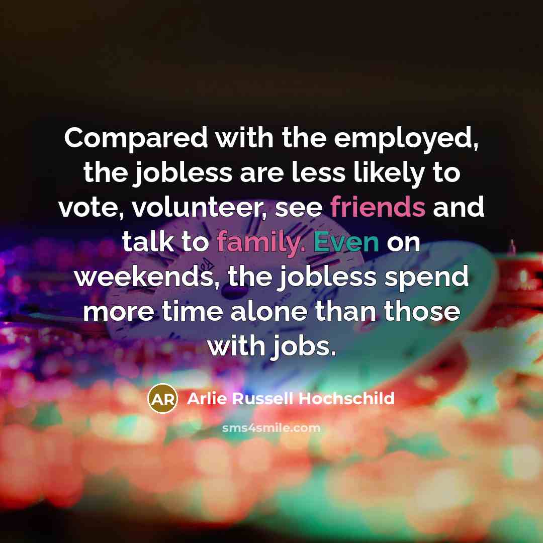 “Compared with the employed, the jobless are less likely to vote, volunteer, see friends and talk to family. Even on weekends, the jobless spend more time alone than those with jobs.” quote by Arlie Russell Hochschild