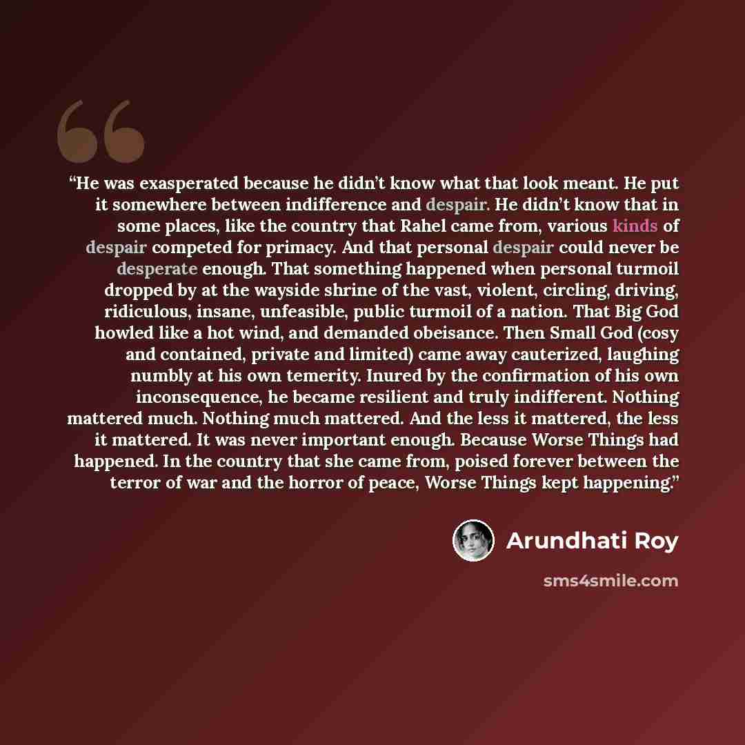 “He was exasperated because he didn’t know what that look meant. He put it somewhere between indifference and despair. He didn’t know that in some places, like the country that Rahel came from, various kinds of despair competed for primacy. And that personal despair could never be desperate enough…” quote by Arundhati Roy
