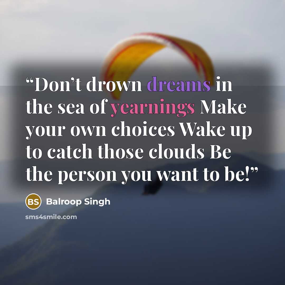 “Don’t drown dreams in the sea of yearnings Make your own choices Wake up to catch those clouds Be the person you want to be!” quote by Balroop Singh