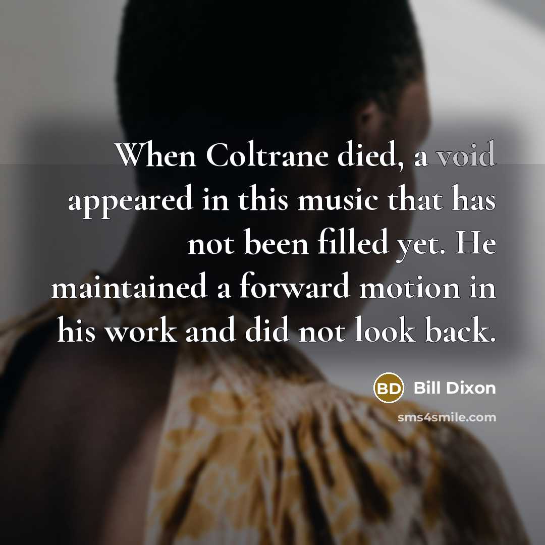 “When Coltrane died, a void appeared in this music that has not been filled yet. He maintained a forward motion in his work and did not look back.” quote by Bill Dixon