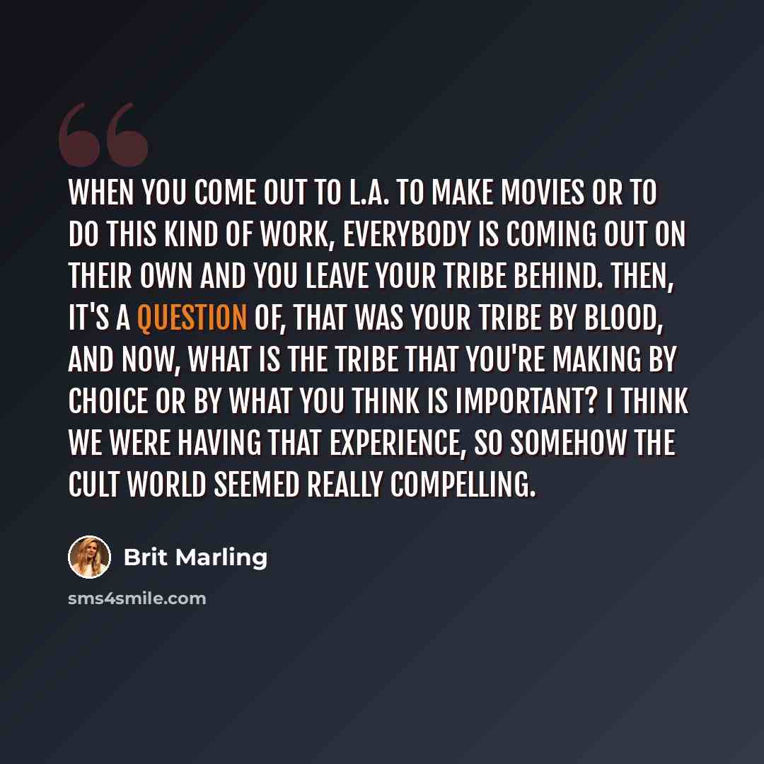 “When you come out to L.A. to make movies or to do this kind of work, everybody is coming out on their own and you leave your tribe behind. Then, it's a question of, that was your tribe by blood, and now, what is the tribe that you're making by choice or by what you think is important? I think we…” quote by Brit Marling