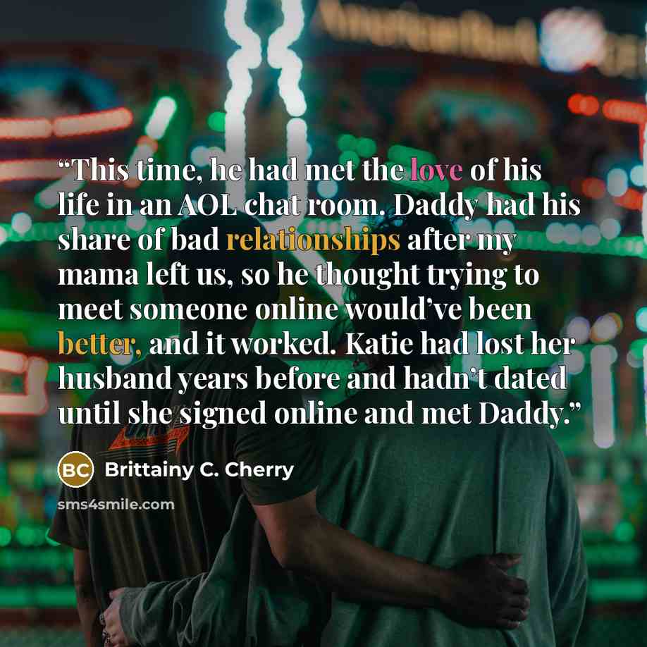 “This time, he had met the love of his life in an AOL chat room. Daddy had his share of bad relationships after my mama left us, so he thought trying to meet someone online would’ve been better, and it worked. Katie had lost her husband years before and hadn’t dated until she signed online and met…” quote by Brittainy C. Cherry