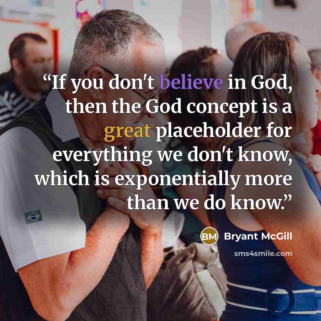 “If you don't believe in God, then the God concept is a great placeholder for everything we don't know, which is exponentially more than we do know.” quote by Bryant McGill