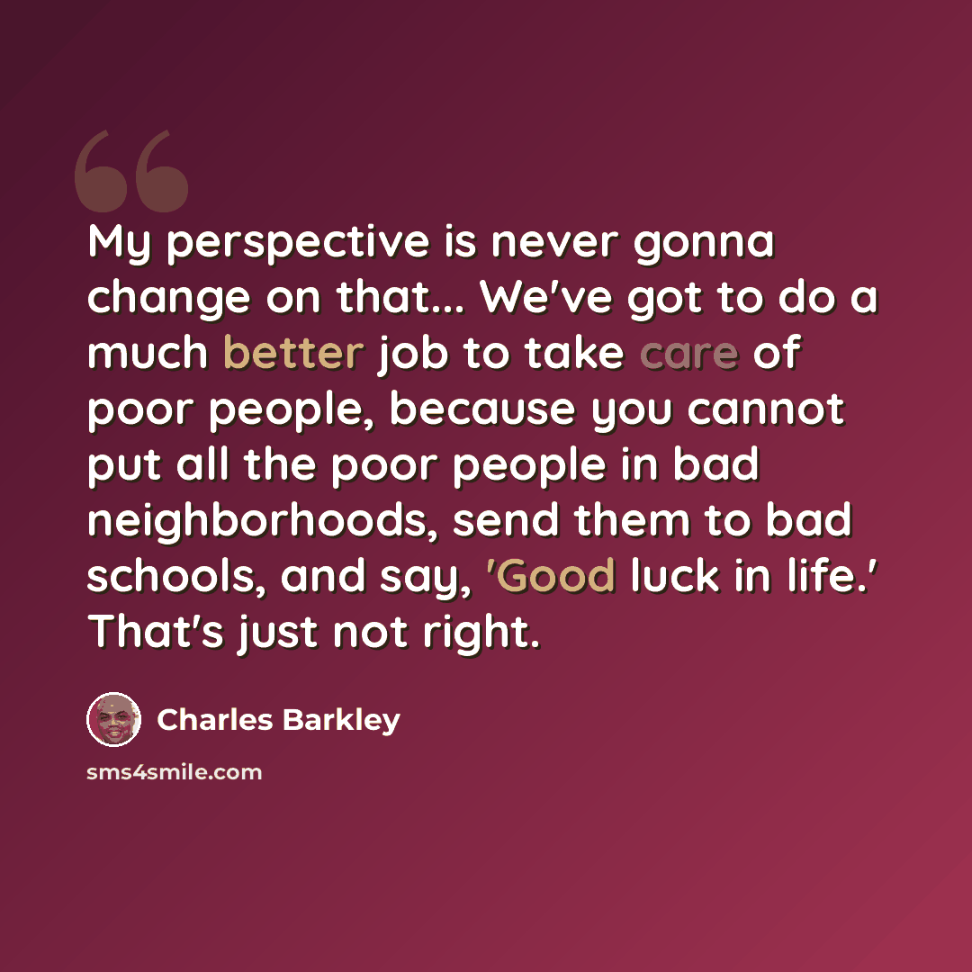 “My perspective is never gonna change on that... We've got to do a much better job to take care of poor people, because you cannot put all the poor people in bad neighborhoods, send them to bad schools, and say, 'Good luck in life.' That's just not right.” quote by Charles Barkley