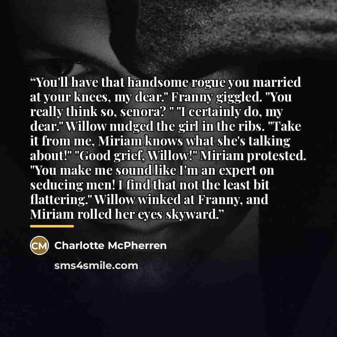 “You'll have that handsome rogue you married at your knees, my dear." Franny giggled. "You really think so, senora? " "I certainly do, my dear." Willow nudged the girl in the ribs. "Take it from me, Miriam knows what she's talking about!" "Good grief, Willow!" Miriam protested. "You make me sound…” quote by Charlotte McPherren