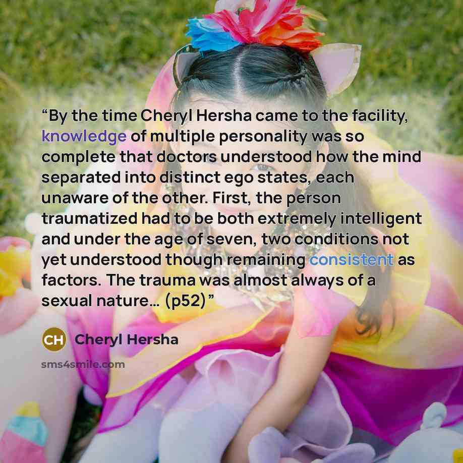 “By the time Cheryl Hersha came to the facility, knowledge of multiple personality was so complete that doctors understood how the mind separated into distinct ego states, each unaware of the other. First, the person traumatized had to be both extremely intelligent and under the age of seven, two…” quote by Cheryl Hersha