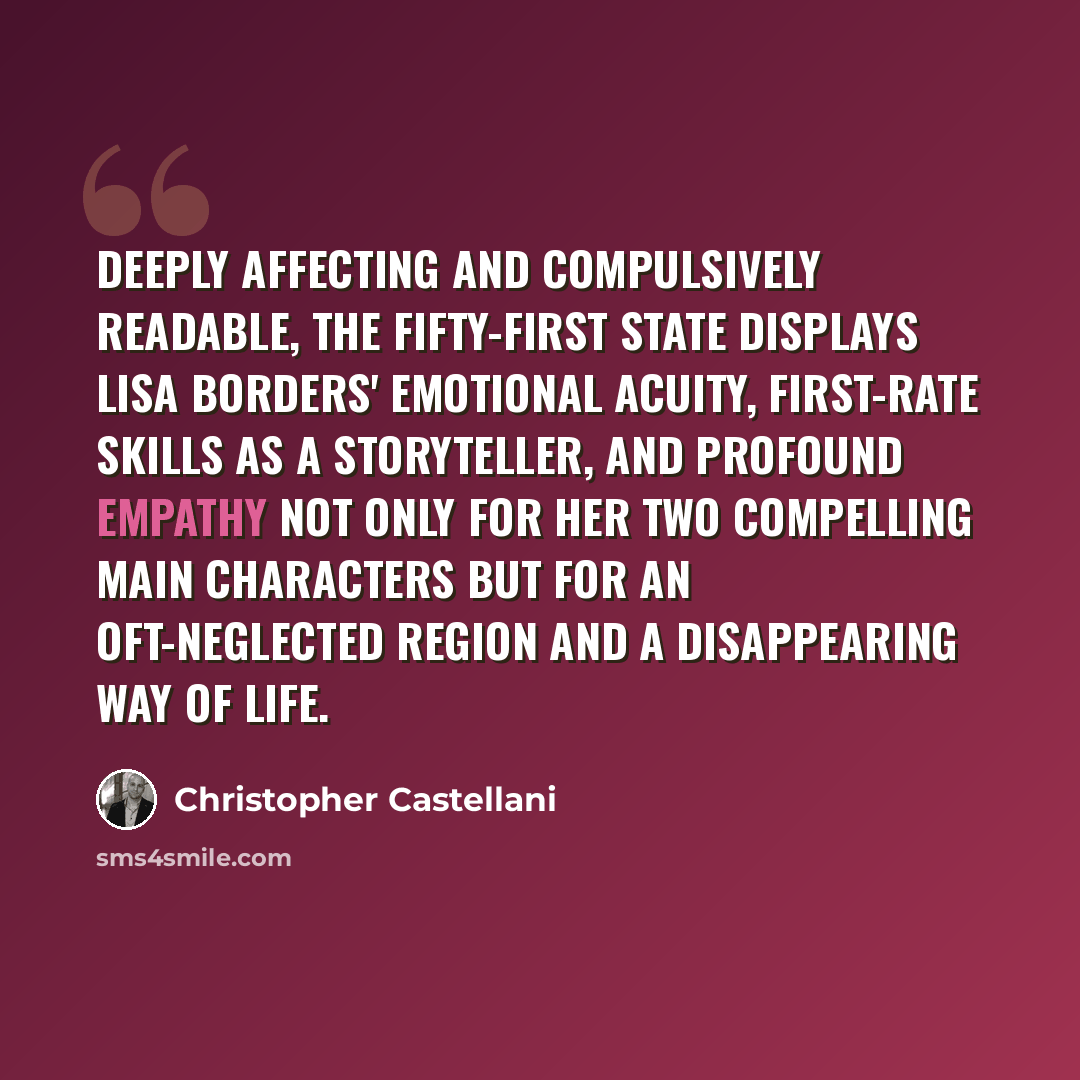 “Deeply affecting and compulsively readable, The Fifty-First State displays Lisa Borders' emotional acuity, first-rate skills as a storyteller, and profound empathy not only for her two compelling main characters but for an oft-neglected region and a disappearing way of life.” quote by Christopher Castellani