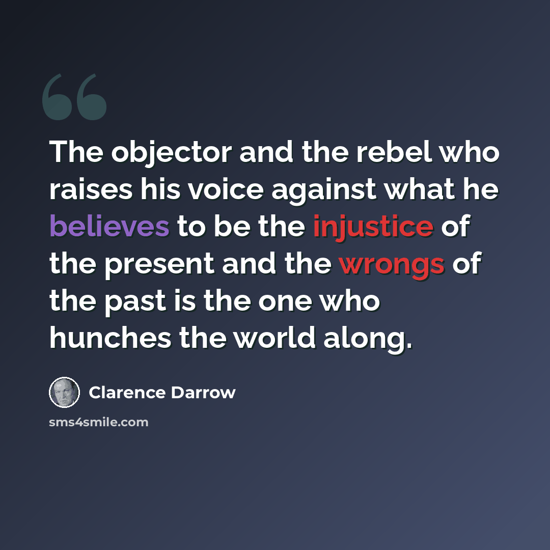 “The objector and the rebel who raises his voice against what he believes to be the injustice of the present and the wrongs of the past is the one who hunches the world along.” quote by Clarence Darrow